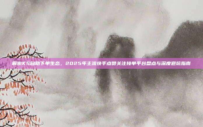 解密KS自助下单生态,2025年主流快手点赞关注接单平台盘点与深度避坑指南
