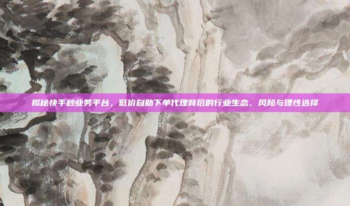 揭秘快手秒业务平台,低价自助下单代理背后的行业生态、风险与理性选择