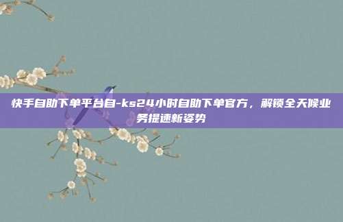快手自助下单平台自-ks24小时自助下单官方,解锁全天候业务提速新姿势