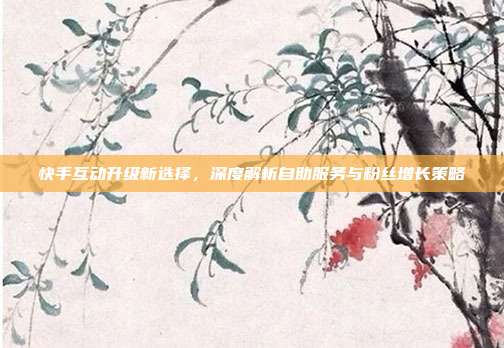 快手互动升级新选择,深度解析自助服务与粉丝增长策略