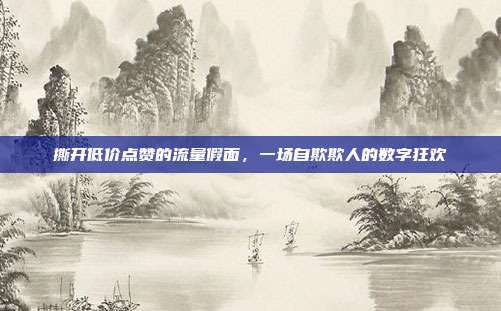 撕开低价点赞的流量假面，一场自欺欺人的数字狂欢