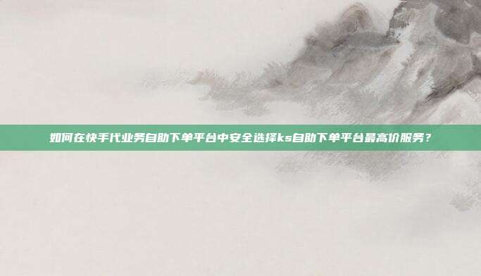 如何在快手代业务自助下单平台中安全选择ks自助下单平台最高价服务？