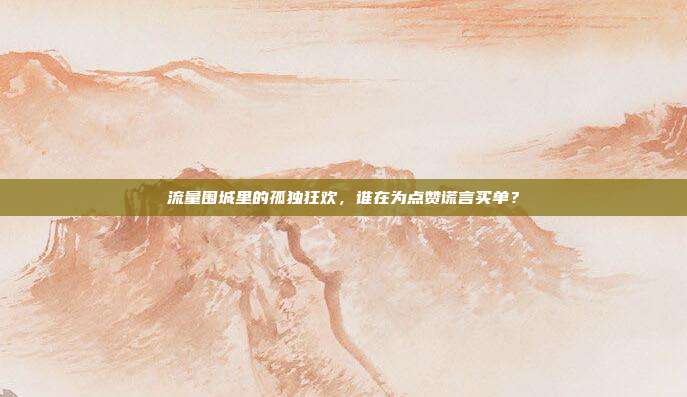 流量围城里的孤独狂欢，谁在为点赞谎言买单？