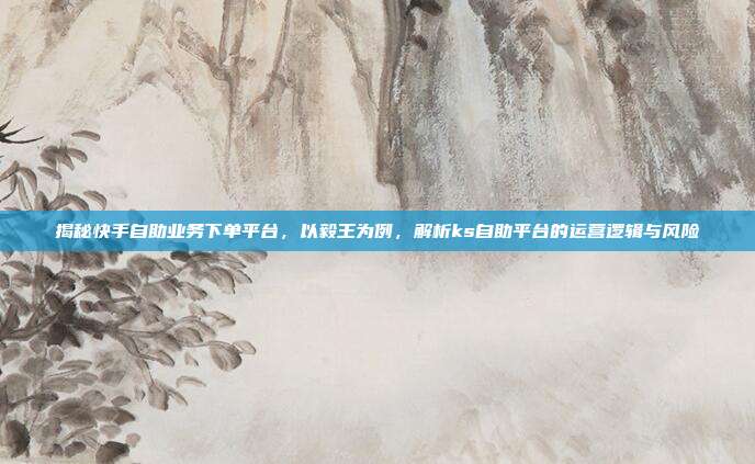 揭秘快手自助业务下单平台,以毅王为例,解析ks自助平台的运营逻辑与风险
