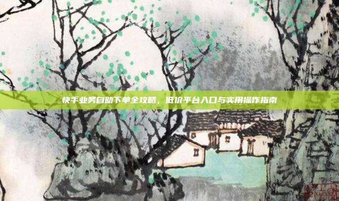 快手业务自助下单全攻略,低价平台入口与实用操作指南
