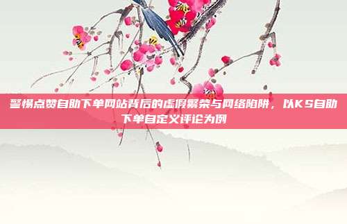 警惕点赞自助下单网站背后的虚假繁荣与网络陷阱，以KS自助下单自定义评论为例