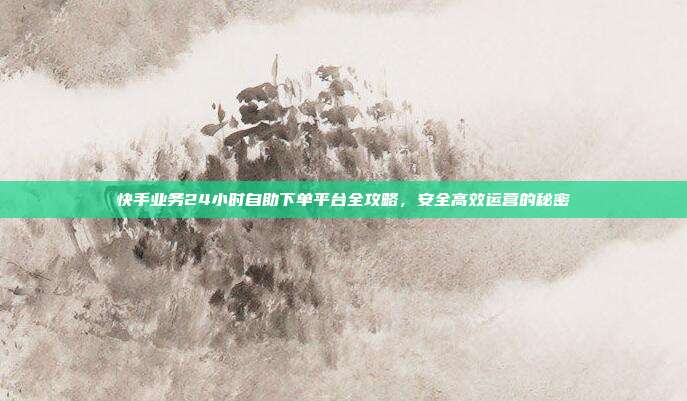 快手业务24小时自助下单平台全攻略，安全高效运营的秘密