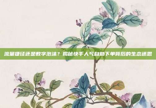 流量捷径还是数字泡沫?揭秘快手人气自助下单背后的生态迷思