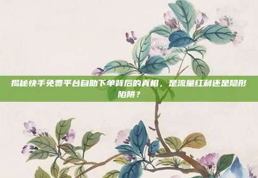 揭秘快手免费平台自助下单背后的真相,是流量红利还是隐形陷阱?