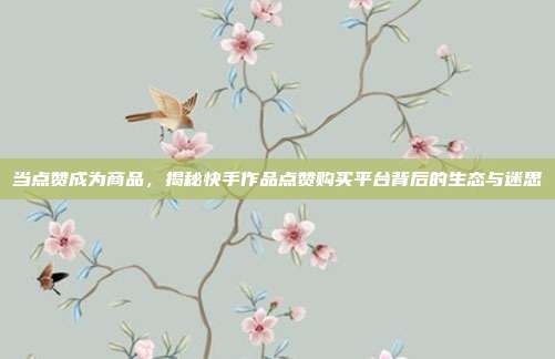 当点赞成为商品,揭秘快手作品点赞购买平台背后的生态与迷思