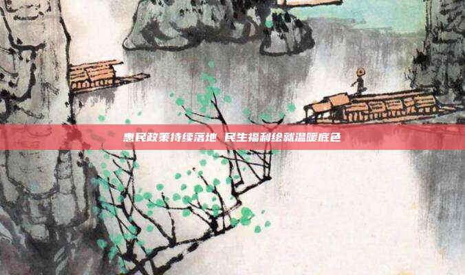 惠民政策持续落地 民生福利绘就温暖底色