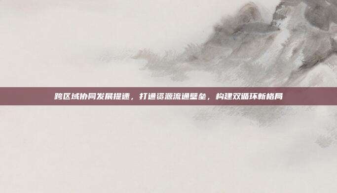 跨区域协同发展提速，打通资源流通壁垒，构建双循环新格局