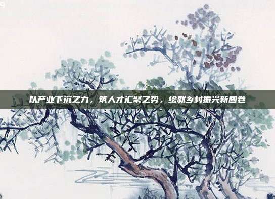 以产业下沉之力,筑人才汇聚之势,绘就乡村振兴新画卷