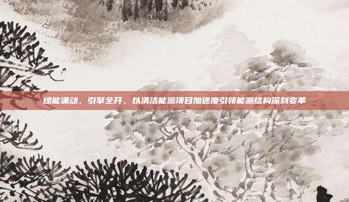 绿能涌动,引擎全开,以清洁能源项目加速度引领能源结构深刻变革