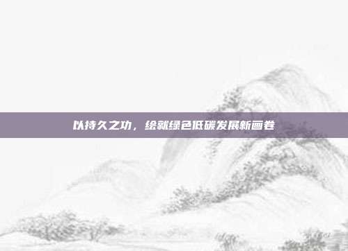 以持久之功,绘就绿色低碳发展新画卷