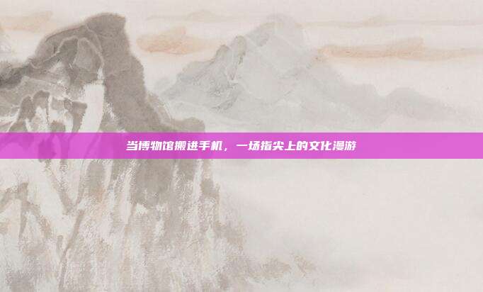 当博物馆搬进手机，一场指尖上的文化漫游