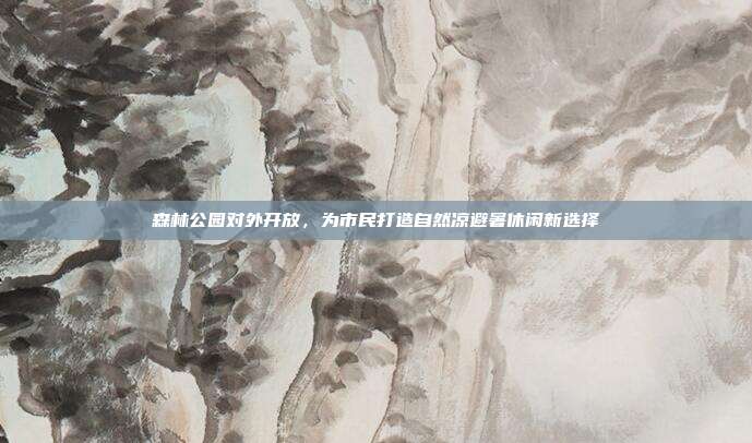 森林公园对外开放,为市民打造自然凉避暑休闲新选择