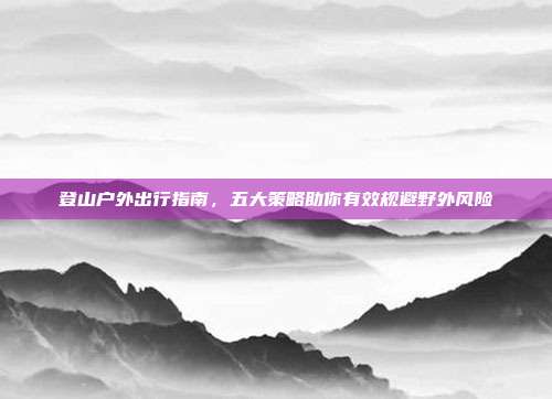 登山户外出行指南,五大策略助你有效规避野外风险