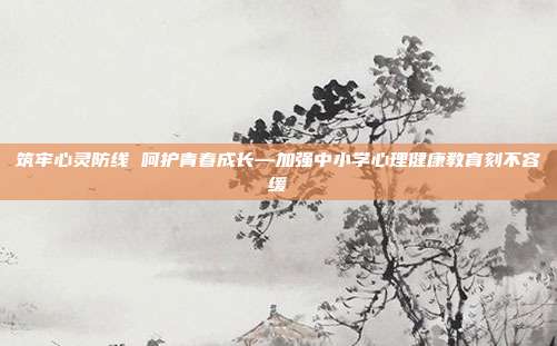 筑牢心灵防线 呵护青春成长—加强中小学心理健康教育刻不容缓