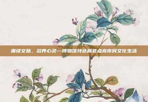 赓续文脉,滋养心灵—博物馆特色展览点亮市民文化生活