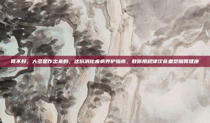 胃不好,大多是作出来的,这份消化疾病养护指南,教你用规律饮食重塑肠胃健康