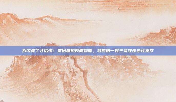 别等疼了才后悔!这份痛风预防科普,教你用一日三餐吃走急性发作
