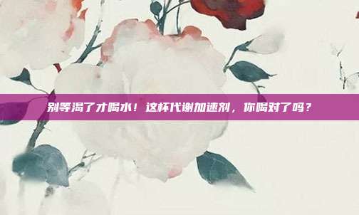 别等渴了才喝水!这杯代谢加速剂,你喝对了吗?