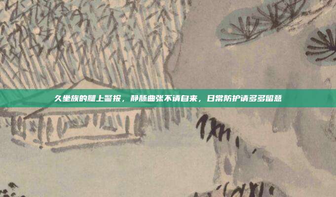 久坐族的腿上警报,静脉曲张不请自来,日常防护请多多留意