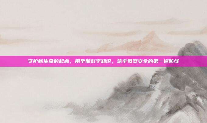 守护新生命的起点,用孕期科学知识,筑牢母婴安全的第一道防线