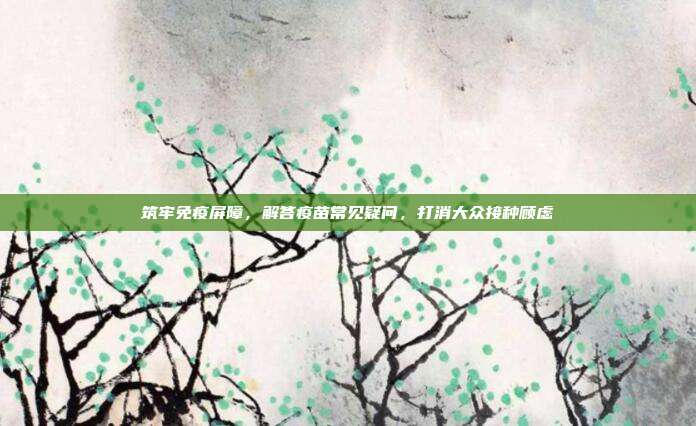 筑牢免疫屏障,解答疫苗常见疑问,打消大众接种顾虑