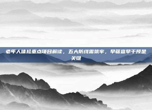 老年人体检重点项目解读,五大防线需筑牢,早筛查早干预是关键