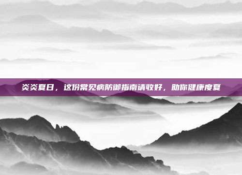 炎炎夏日,这份常见病防御指南请收好,助你健康度夏