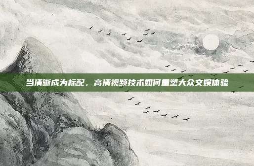当清晰成为标配,高清视频技术如何重塑大众文娱体验