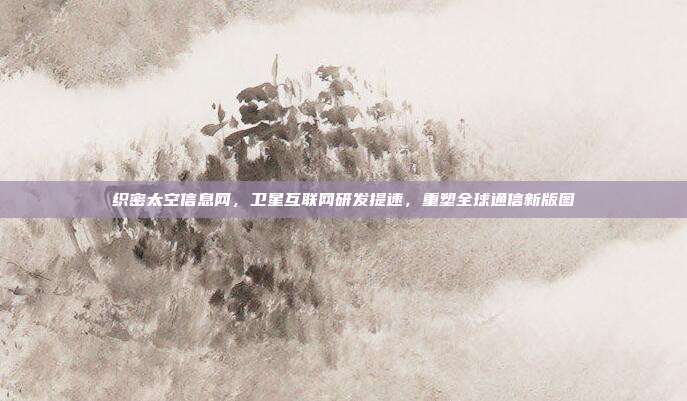 织密太空信息网,卫星互联网研发提速,重塑全球通信新版图