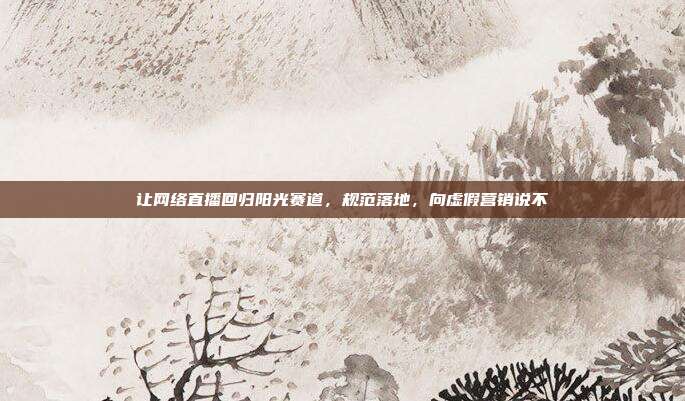 让网络直播回归阳光赛道,规范落地,向虚假营销说不