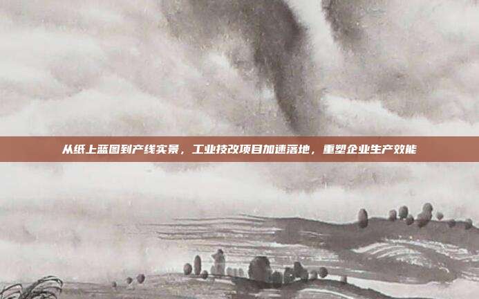 从纸上蓝图到产线实景,工业技改项目加速落地,重塑企业生产效能