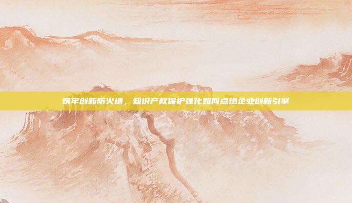 筑牢创新防火墙,知识产权保护强化如何点燃企业创新引擎