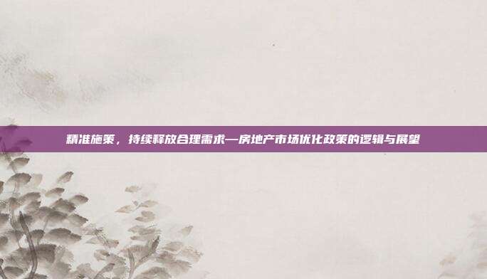 精准施策,持续释放合理需求—房地产市场优化政策的逻辑与展望