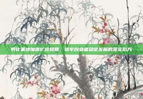 孵化基地加速扩容提质,筑牢创业者稳定发展的坚实后方