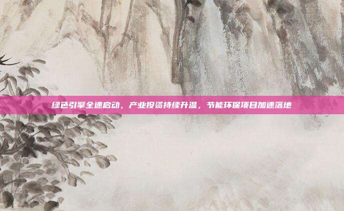 绿色引擎全速启动，产业投资持续升温，节能环保项目加速落地