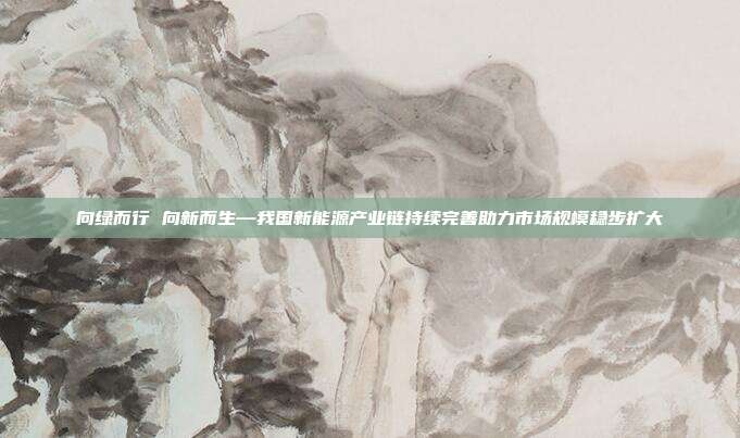 向绿而行 向新而生—我国新能源产业链持续完善助力市场规模稳步扩大
