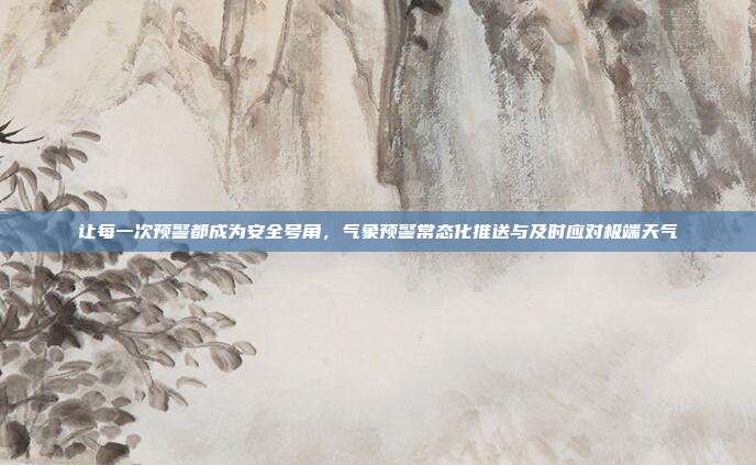 让每一次预警都成为安全号角,气象预警常态化推送与及时应对极端天气
