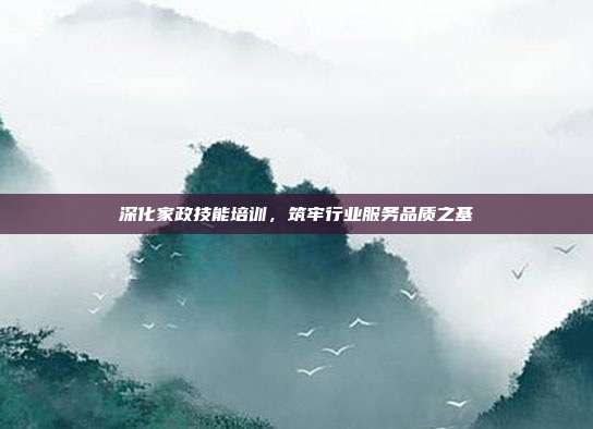 深化家政技能培训,筑牢行业服务品质之基