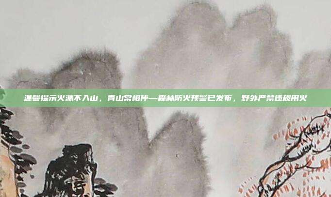 温馨提示火源不入山,青山常相伴—森林防火预警已发布,野外严禁违规用火