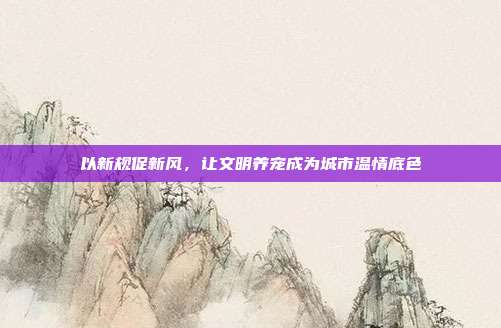 以新规促新风,让文明养宠成为城市温情底色