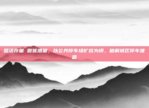 盘活存量 做优增量,以公共停车场扩容为钥,破解城区停车难题