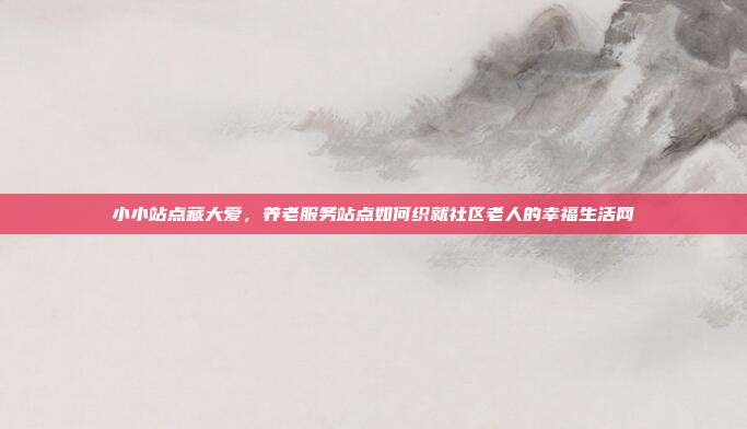 小小站点藏大爱,养老服务站点如何织就社区老人的幸福生活网