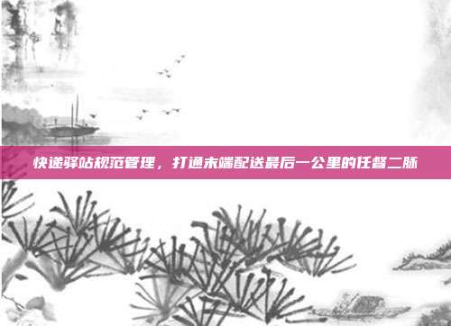 快递驿站规范管理,打通末端配送最后一公里的任督二脉