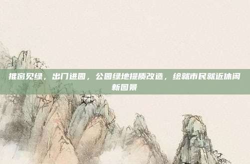 推窗见绿,出门进园,公园绿地提质改造,绘就市民就近休闲新图景