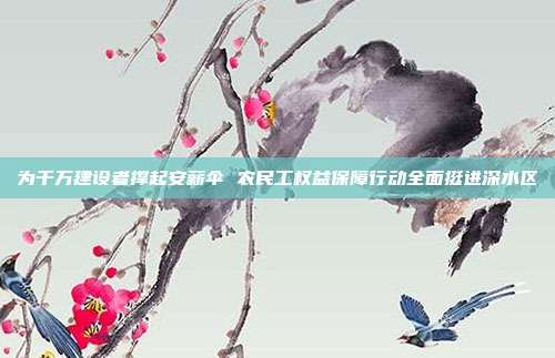 为千万建设者撑起安薪伞 农民工权益保障行动全面挺进深水区